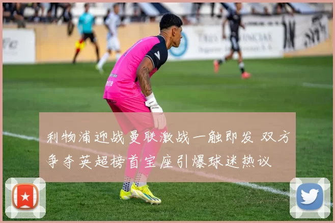 利物浦迎战曼联激战一触即发 双方争夺英超榜首宝座引爆球迷热议