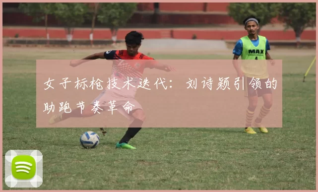 女子标枪技术迭代：刘诗颖引领的助跑节奏革命