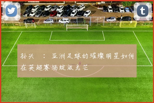 孙兴慜：亚洲足球的璀璨明星如何在英超赛场绽放光芒