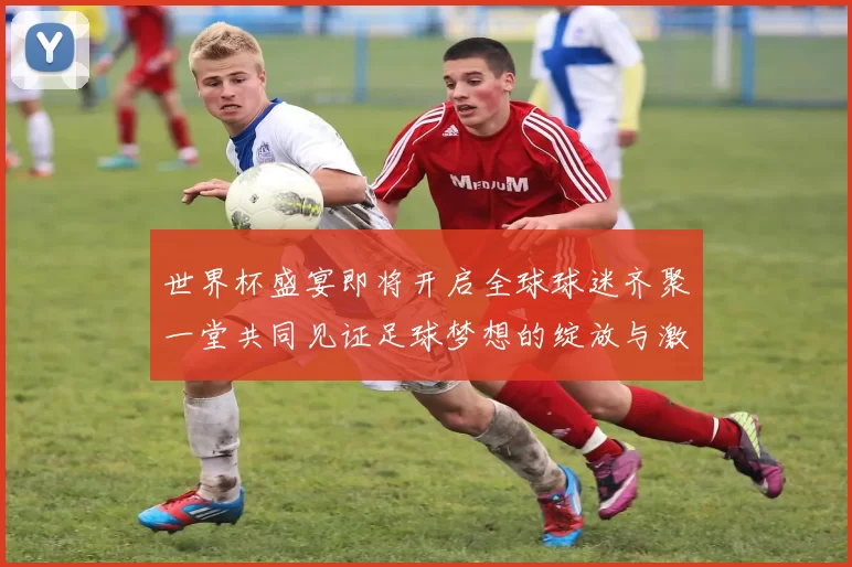 世界杯盛宴即将开启全球球迷齐聚一堂共同见证足球梦想的绽放与激情