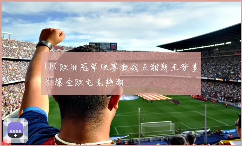 LEC欧洲冠军联赛激战正酣新王登基引爆全欧电竞热潮