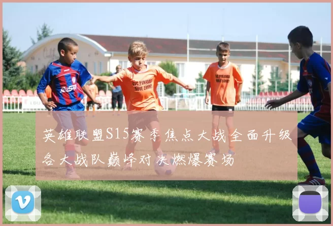 英雄联盟S15赛季焦点大战全面升级各大战队巅峰对决燃爆赛场
