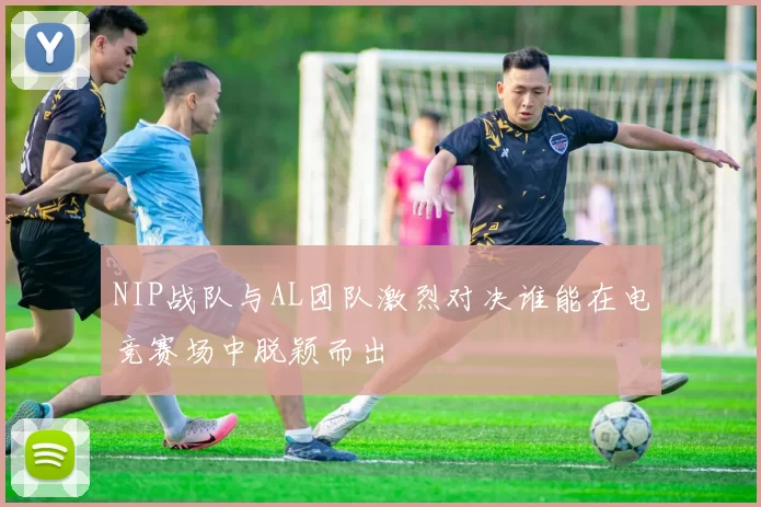 NIP战队与AL团队激烈对决谁能在电竞赛场中脱颖而出