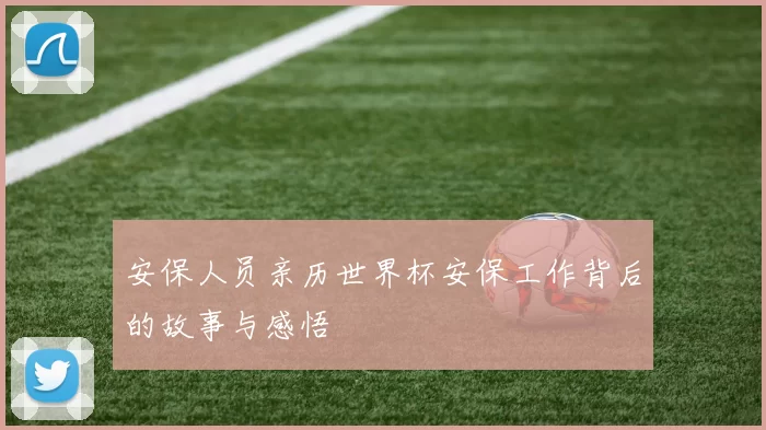 安保人员亲历世界杯安保工作背后的故事与感悟