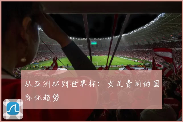 从亚洲杯到世界杯：女足青训的国际化趋势