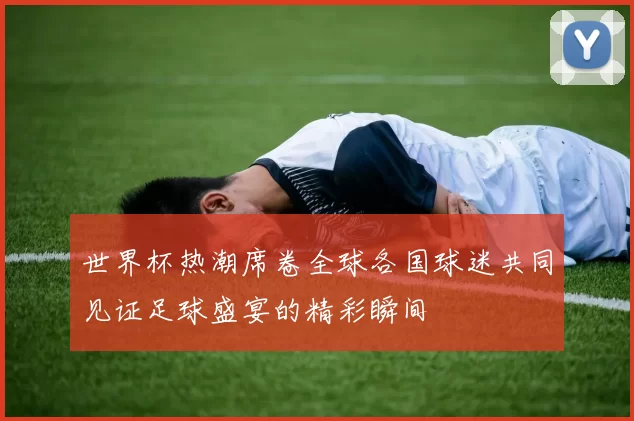 世界杯热潮席卷全球各国球迷共同见证足球盛宴的精彩瞬间