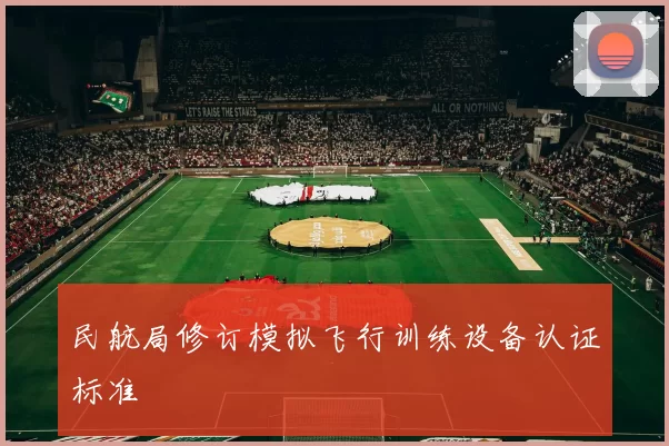 民航局修订模拟飞行训练设备认证标准
