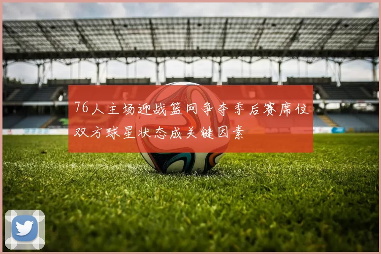 76人主场迎战篮网争夺季后赛席位双方球星状态成关键因素