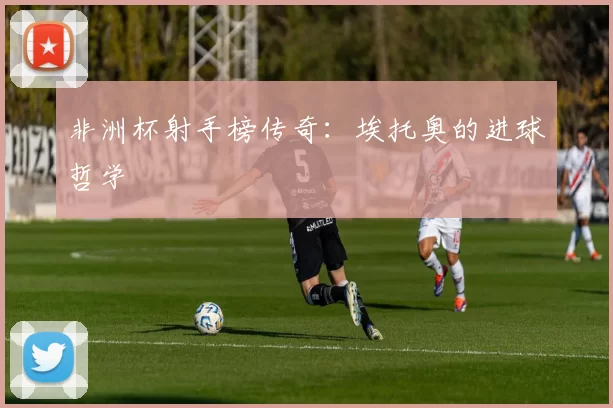 非洲杯射手榜传奇：埃托奥的进球哲学