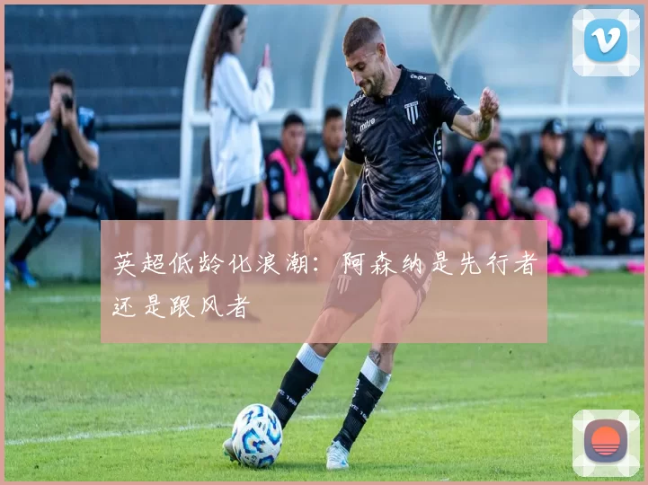 英超低龄化浪潮：阿森纳是先行者还是跟风者