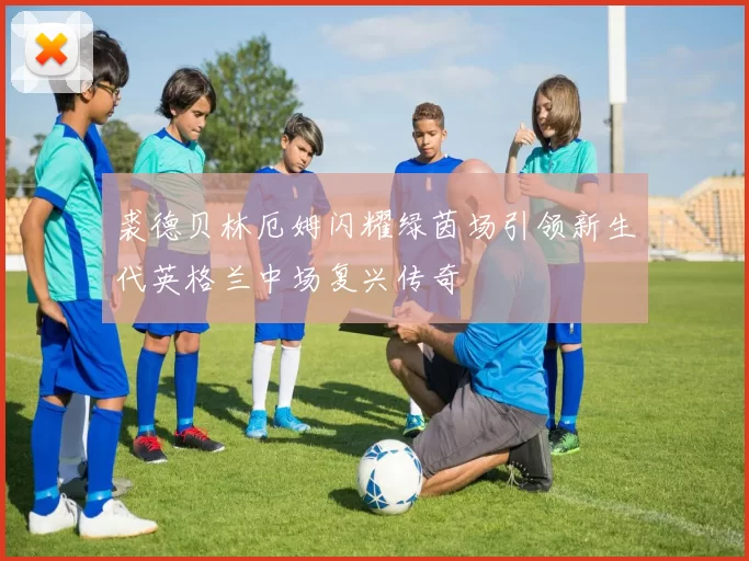 裘德贝林厄姆闪耀绿茵场引领新生代英格兰中场复兴传奇