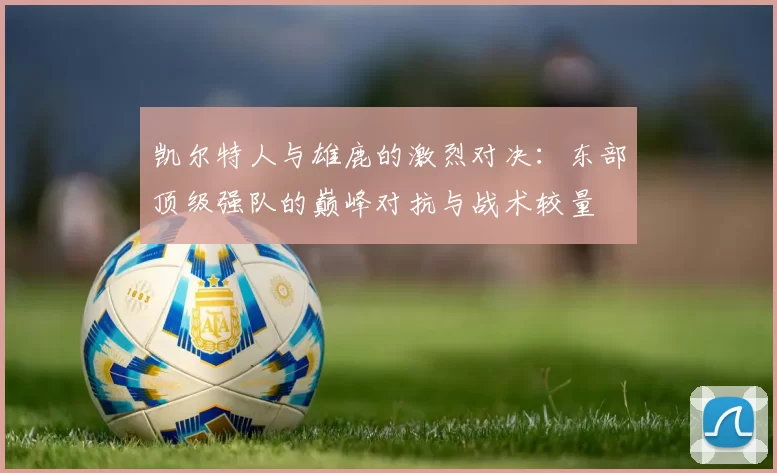 凯尔特人与雄鹿的激烈对决：东部顶级强队的巅峰对抗与战术较量