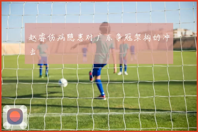 赵睿伤病隐患对广东争冠架构的冲击