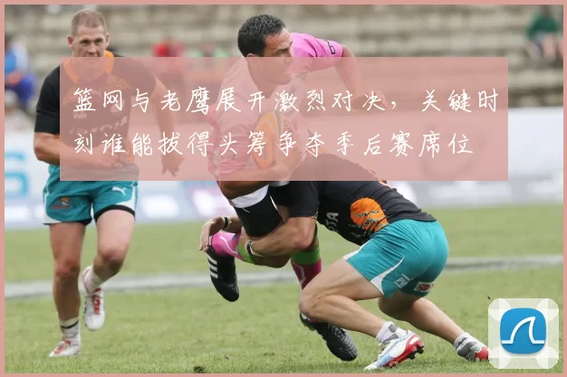 篮网与老鹰展开激烈对决，关键时刻谁能拔得头筹争夺季后赛席位