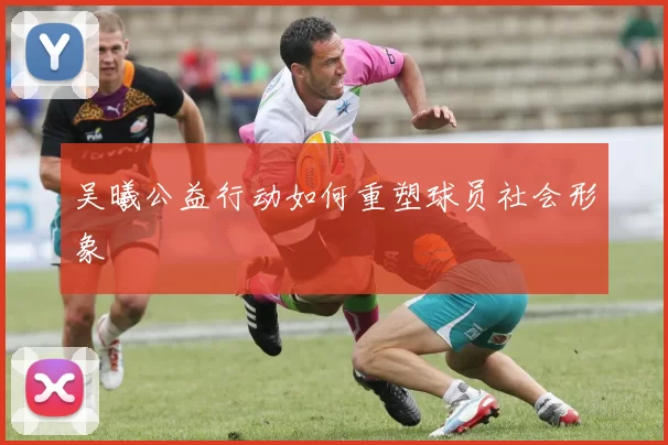 吴曦公益行动如何重塑球员社会形象