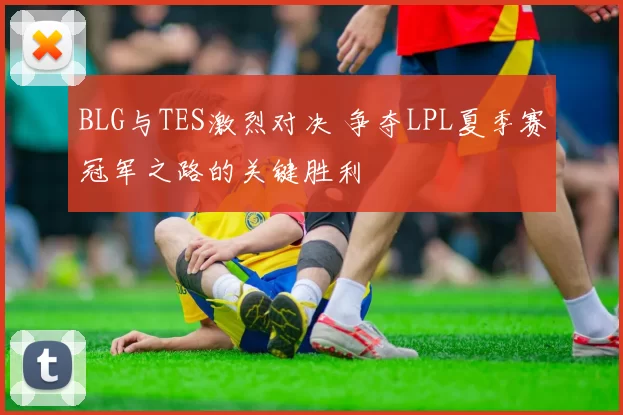 BLG与TES激烈对决 争夺LPL夏季赛冠军之路的关键胜利