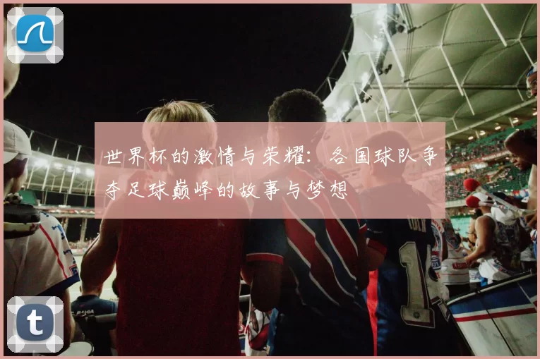 世界杯的激情与荣耀：各国球队争夺足球巅峰的故事与梦想